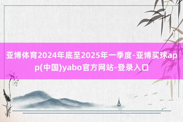 亚博体育2024年底至2025年一季度-亚博买球app(中国)yabo官方网站-登录入口