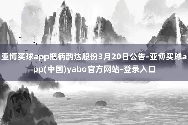 亚博买球app把柄韵达股份3月20日公告-亚博买球app(中国)yabo官方网站-登录入口