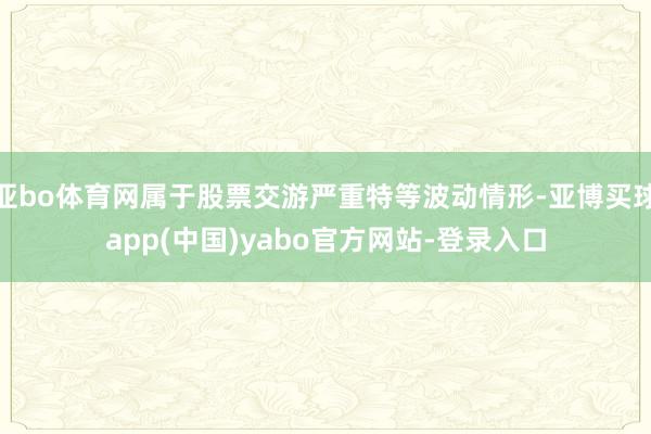 亚bo体育网属于股票交游严重特等波动情形-亚博买球app(中国)yabo官方网站-登录入口
