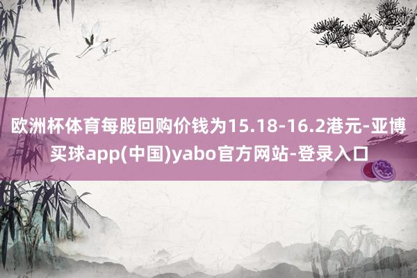 欧洲杯体育每股回购价钱为15.18-16.2港元-亚博买球app(中国)yabo官方网站-登录入口