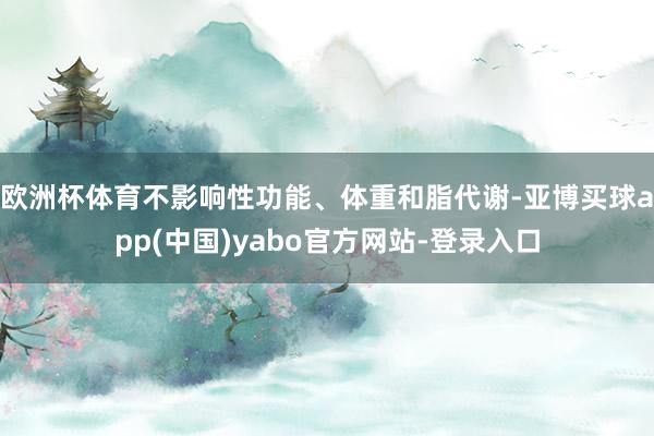 欧洲杯体育不影响性功能、体重和脂代谢-亚博买球app(中国)yabo官方网站-登录入口