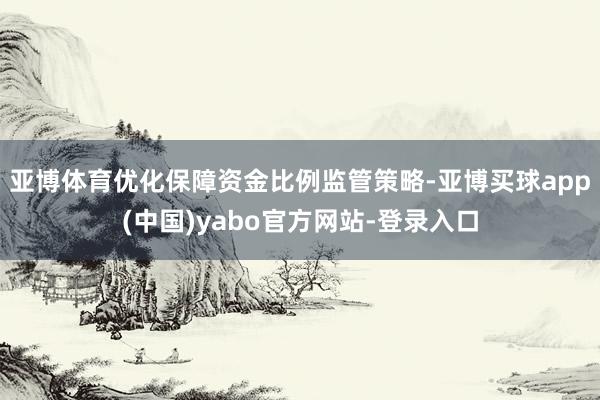 亚博体育优化保障资金比例监管策略-亚博买球app(中国)yabo官方网站-登录入口