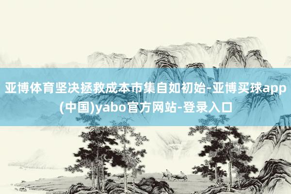 亚博体育坚决拯救成本市集自如初始-亚博买球app(中国)yabo官方网站-登录入口