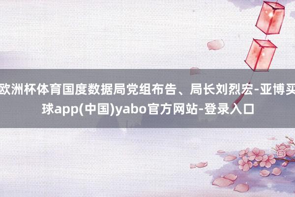 欧洲杯体育国度数据局党组布告、局长刘烈宏-亚博买球app(中国)yabo官方网站-登录入口