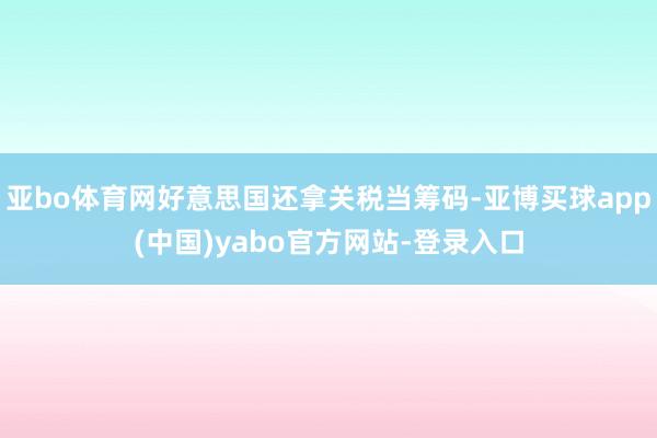 亚bo体育网好意思国还拿关税当筹码-亚博买球app(中国)yabo官方网站-登录入口