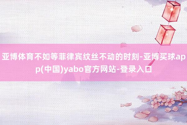 亚博体育不如等菲律宾纹丝不动的时刻-亚博买球app(中国)yabo官方网站-登录入口