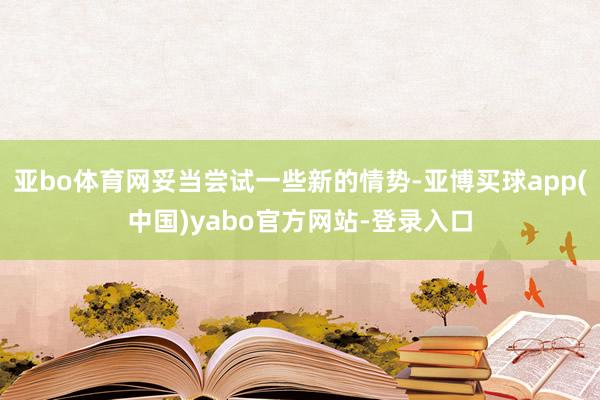 亚bo体育网妥当尝试一些新的情势-亚博买球app(中国)yabo官方网站-登录入口