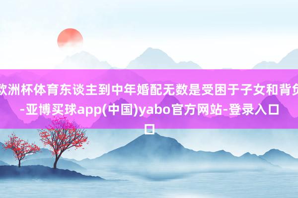 欧洲杯体育东谈主到中年婚配无数是受困于子女和背负-亚博买球app(中国)yabo官方网站-登录入口