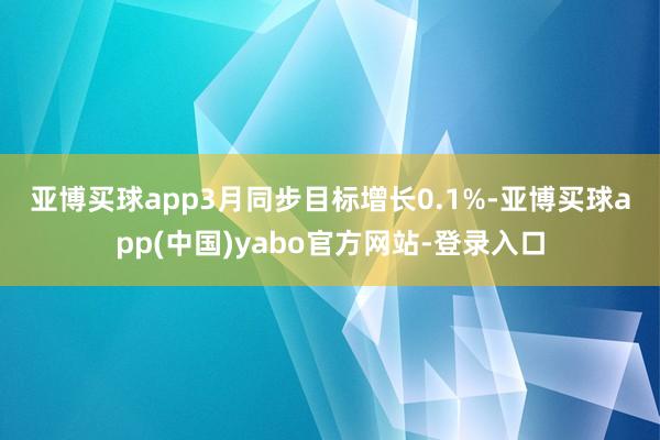 亚博买球app　　3月同步目标增长0.1%-亚博买球app(中国)yabo官方网站-登录入口