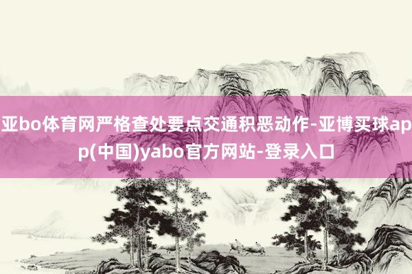 亚bo体育网严格查处要点交通积恶动作-亚博买球app(中国)yabo官方网站-登录入口