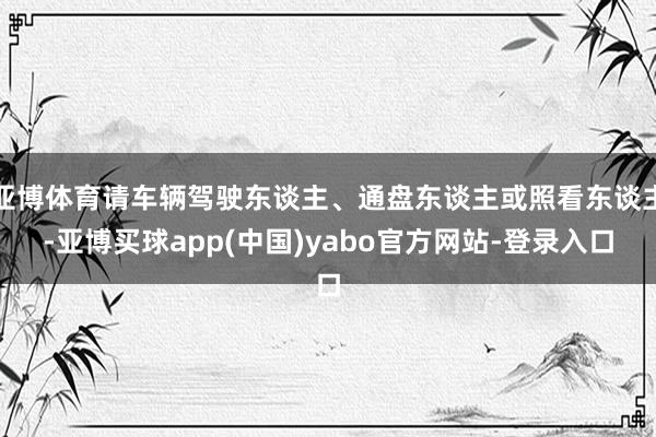亚博体育请车辆驾驶东谈主、通盘东谈主或照看东谈主-亚博买球app(中国)yabo官方网站-登录入口