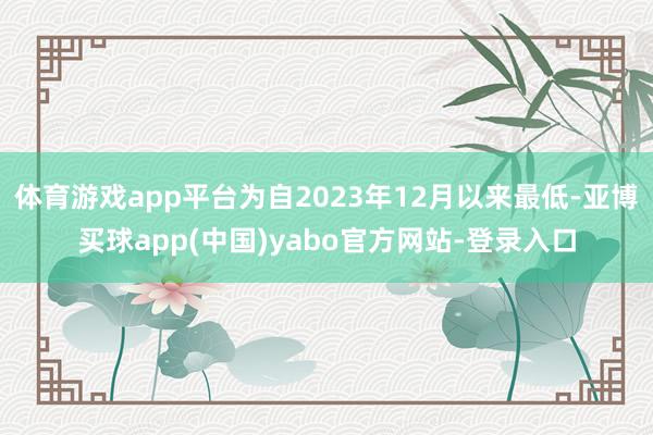 体育游戏app平台为自2023年12月以来最低-亚博买球app(中国)yabo官方网站-登录入口