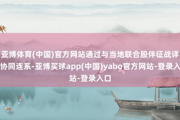 亚博体育(中国)官方网站通过与当地联合股伴征战详尽协同连系-亚博买球app(中国)yabo官方网站-登录入口