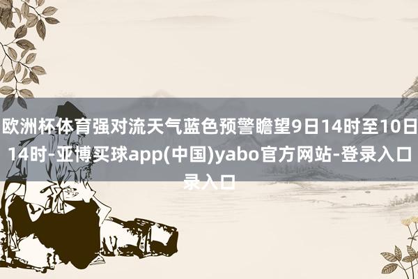 欧洲杯体育强对流天气蓝色预警瞻望9日14时至10日14时-亚博买球app(中国)yabo官方网站-登录入口