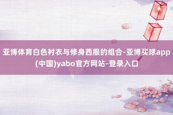 亚博体育白色衬衣与修身西服的组合-亚博买球app(中国)yabo官方网站-登录入口
