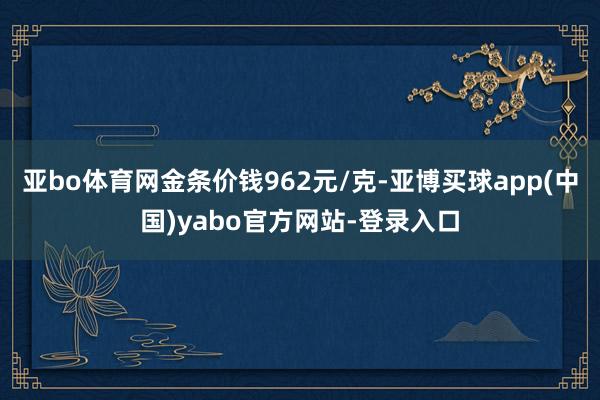亚bo体育网金条价钱962元/克-亚博买球app(中国)yabo官方网站-登录入口