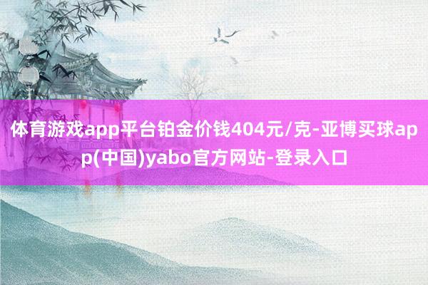 体育游戏app平台铂金价钱404元/克-亚博买球app(中国)yabo官方网站-登录入口