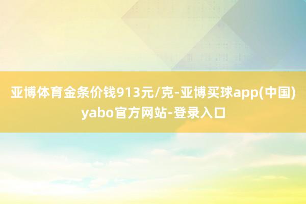 亚博体育金条价钱913元/克-亚博买球app(中国)yabo官方网站-登录入口