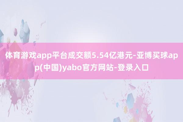 体育游戏app平台成交额5.54亿港元-亚博买球app(中国)yabo官方网站-登录入口