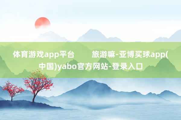 体育游戏app平台        旅游嘛-亚博买球app(中国)yabo官方网站-登录入口