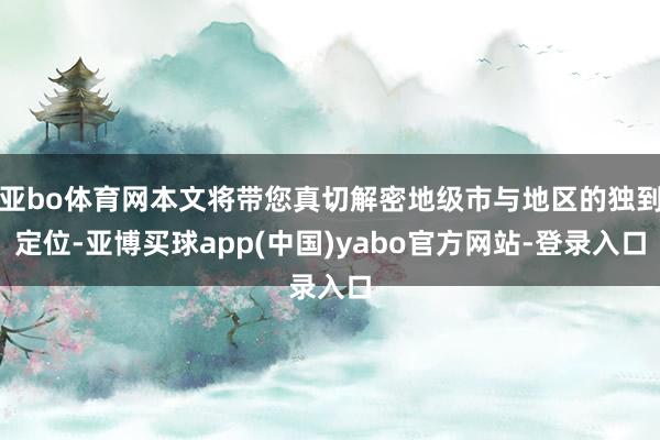 亚bo体育网本文将带您真切解密地级市与地区的独到定位-亚博买球app(中国)yabo官方网站-登录入口