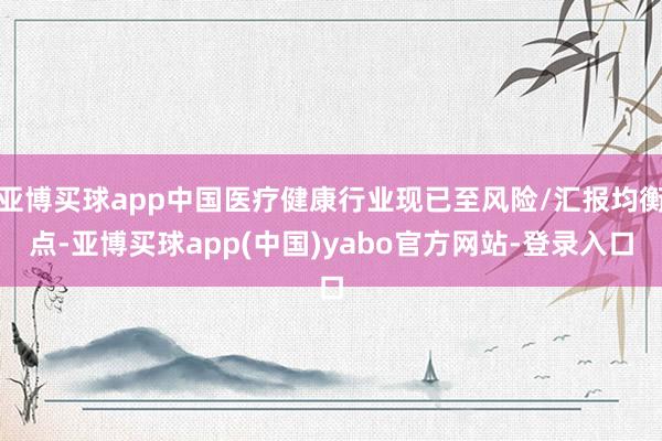 亚博买球app中国医疗健康行业现已至风险/汇报均衡点-亚博买球app(中国)yabo官方网站-登录入口