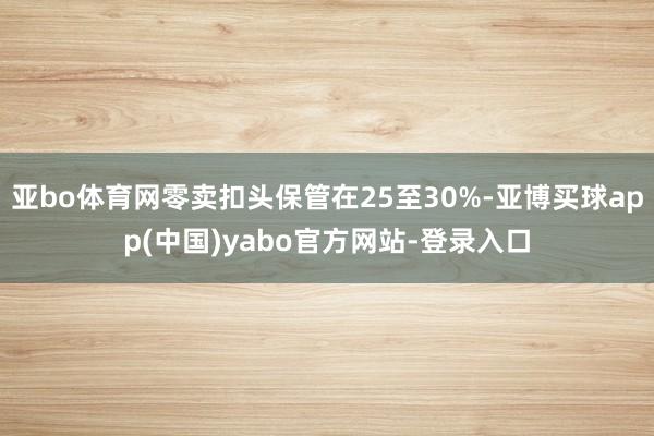 亚bo体育网零卖扣头保管在25至30%-亚博买球app(中国)yabo官方网站-登录入口