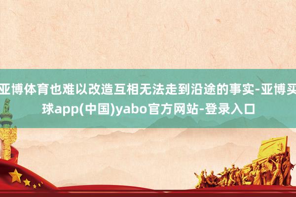 亚博体育也难以改造互相无法走到沿途的事实-亚博买球app(中国)yabo官方网站-登录入口