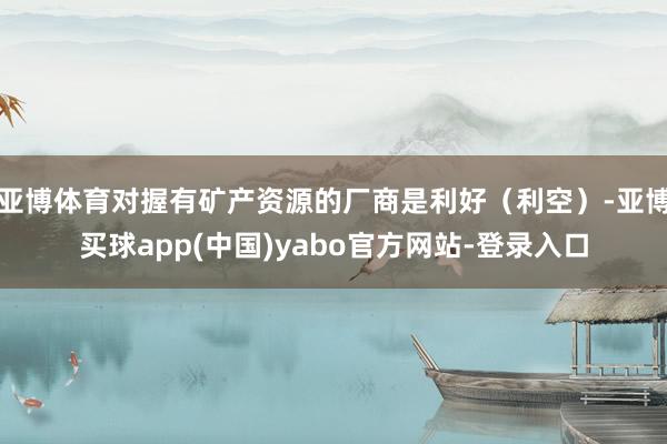 亚博体育对握有矿产资源的厂商是利好（利空）-亚博买球app(中国)yabo官方网站-登录入口