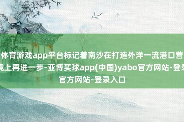 体育游戏app平台标记着南沙在打造外洋一流港口营商环境上再进一步-亚博买球app(中国)yabo官方网站-登录入口