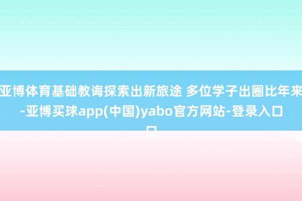 亚博体育基础教诲探索出新旅途 多位学子出圈比年来-亚博买球app(中国)yabo官方网站-登录入口