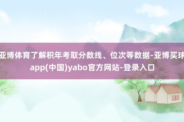 亚博体育了解积年考取分数线、位次等数据-亚博买球app(中国)yabo官方网站-登录入口