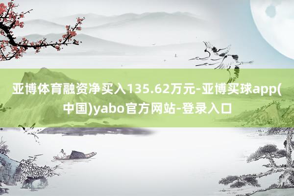 亚博体育融资净买入135.62万元-亚博买球app(中国)yabo官方网站-登录入口