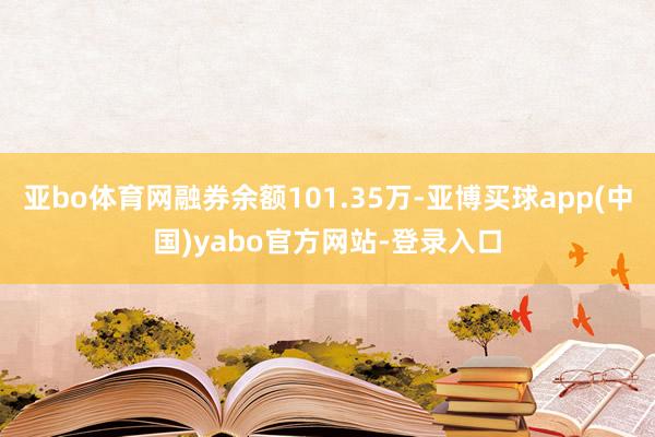 亚bo体育网融券余额101.35万-亚博买球app(中国)yabo官方网站-登录入口