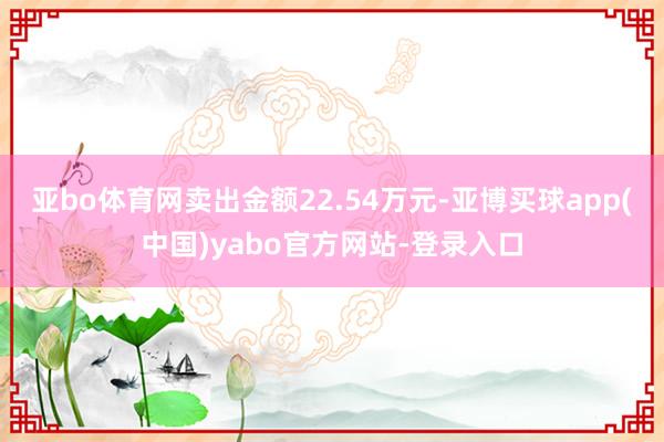 亚bo体育网卖出金额22.54万元-亚博买球app(中国)yabo官方网站-登录入口