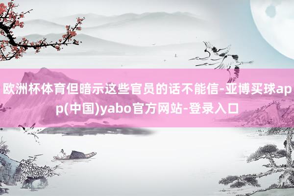 欧洲杯体育但暗示这些官员的话不能信-亚博买球app(中国)yabo官方网站-登录入口