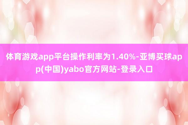 体育游戏app平台操作利率为1.40%-亚博买球app(中国)yabo官方网站-登录入口