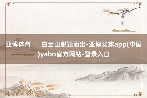 亚博体育      白云山脱颖而出-亚博买球app(中国)yabo官方网站-登录入口