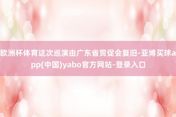 欧洲杯体育这次巡演由广东省贸促会复旧-亚博买球app(中国)yabo官方网站-登录入口