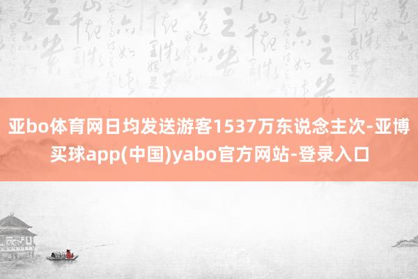 亚bo体育网日均发送游客1537万东说念主次-亚博买球app(中国)yabo官方网站-登录入口