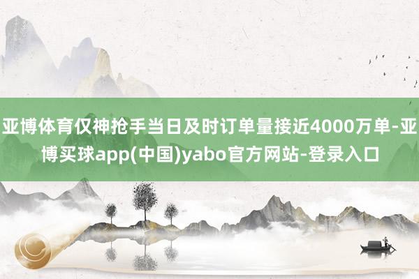 亚博体育仅神抢手当日及时订单量接近4000万单-亚博买球app(中国)yabo官方网站-登录入口