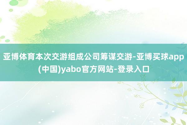 亚博体育　　本次交游组成公司筹谋交游-亚博买球app(中国)yabo官方网站-登录入口