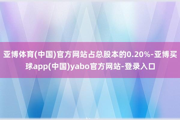 亚博体育(中国)官方网站占总股本的0.20%-亚博买球app(中国)yabo官方网站-登录入口