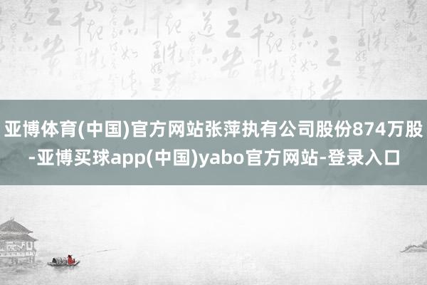 亚博体育(中国)官方网站张萍执有公司股份874万股-亚博买球app(中国)yabo官方网站-登录入口